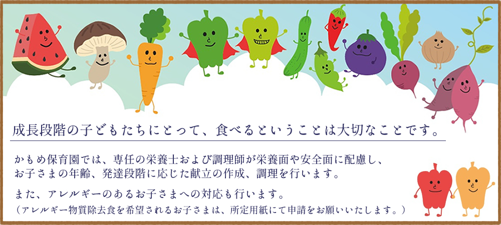 成長段階の子どもたちにとって食べるということは大切なことです。かもめ保育園では、専任の栄養士および調理師が栄養面や安全面に配慮し、お子さまの年齢、発達段階に応じた献立の作成、調理を行います。また、アレルギーのあるお子さまへの対応も行います。(アレルギー物質除去食を希望されるお子さまは、所定用紙にて申請をお願いいたします。)